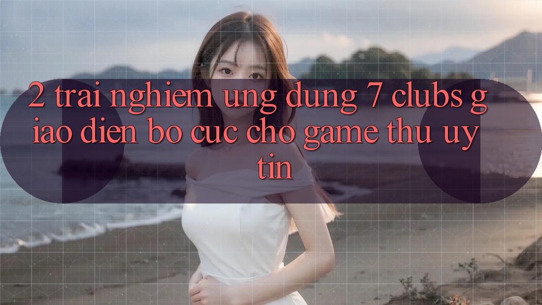 2. Trải Nghiệm Ứng Dụng 7 clubs: Giao Diện Bố cục Cho Game Thủ Uy tín