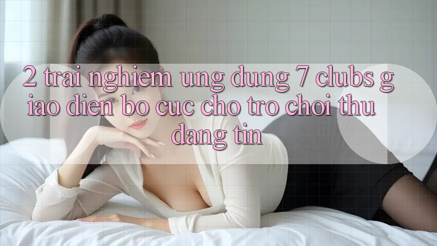 2. Trải Nghiệm Ứng Dụng 7 clubs: Giao Diện Bố cục Cho Trò chơi Thủ Đáng tin