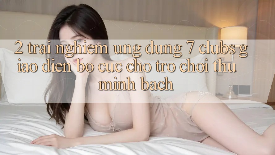 2. Trải Nghiệm Ứng Dụng 7 clubs: Giao Diện Bố cục Cho Trò chơi Thủ Minh bạch