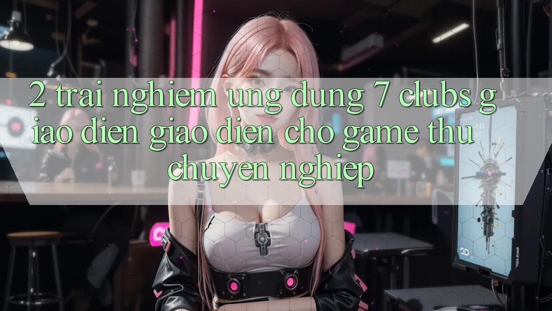 2. Trải nghiệm Ứng Dụng 7 clubs: Giao Diện Giao diện Cho Game Thủ Chuyên Nghiệp