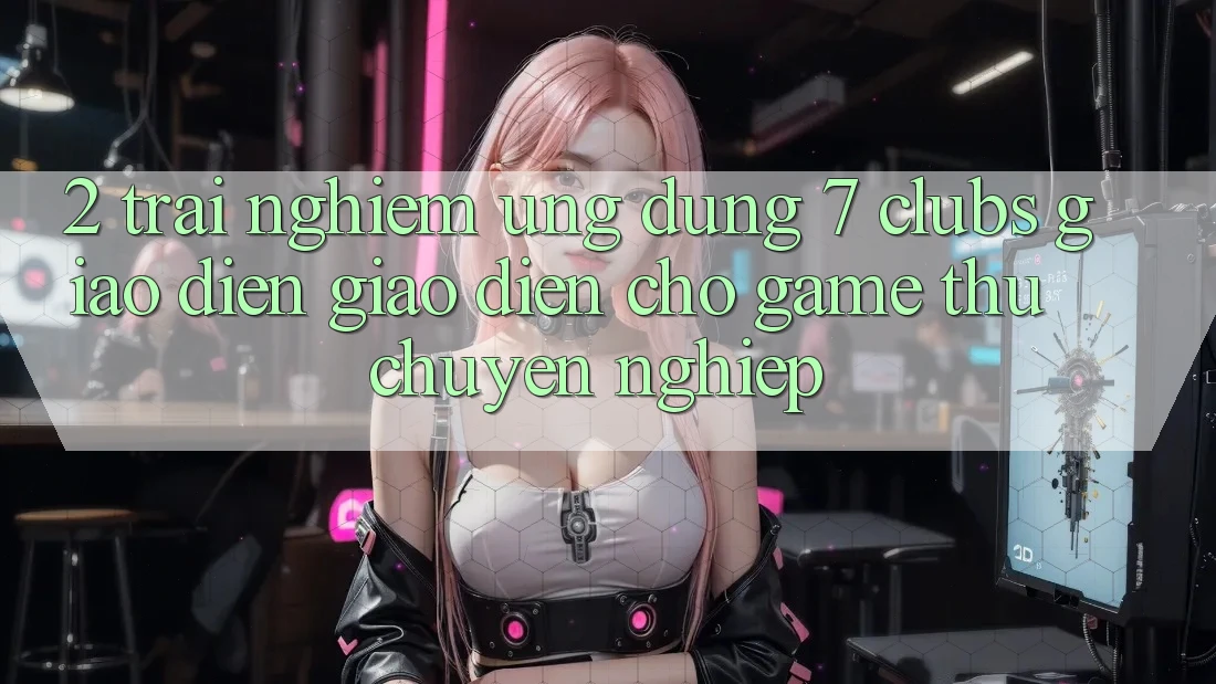2. Trải Nghiệm Ứng Dụng 7 clubs: Giao Diện Giao diện Cho Game Thủ Chuyên Nghiệp