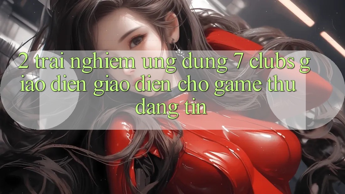 2. Trải nghiệm Ứng Dụng 7 clubs: Giao Diện Giao diện Cho Game Thủ Đáng tin