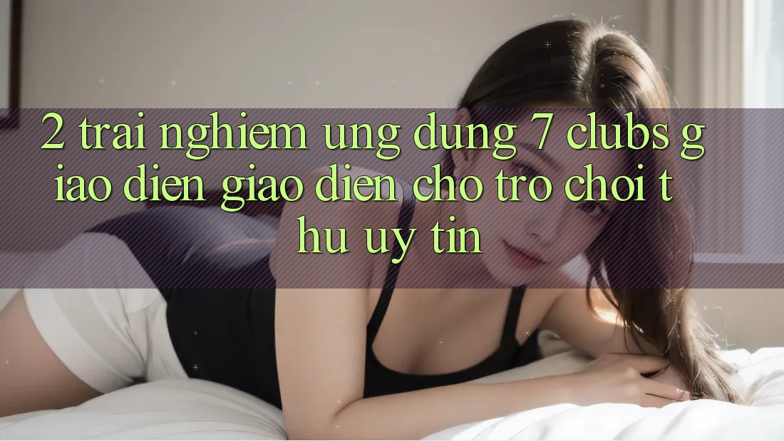 2. Trải Nghiệm Ứng Dụng 7 clubs: Giao Diện Giao diện Cho Trò chơi Thủ Uy tín