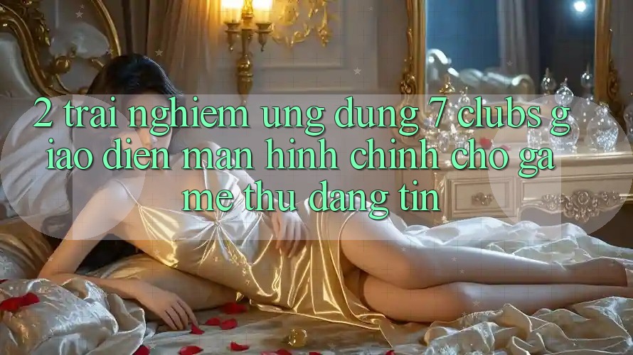 2. Trải Nghiệm Ứng Dụng 7 clubs: Giao Diện Màn hình chính Cho Game Thủ Đáng tin