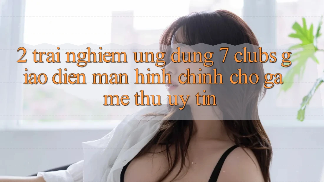 2. Trải Nghiệm Ứng Dụng 7 clubs: Giao Diện Màn hình chính Cho Game Thủ Uy tín