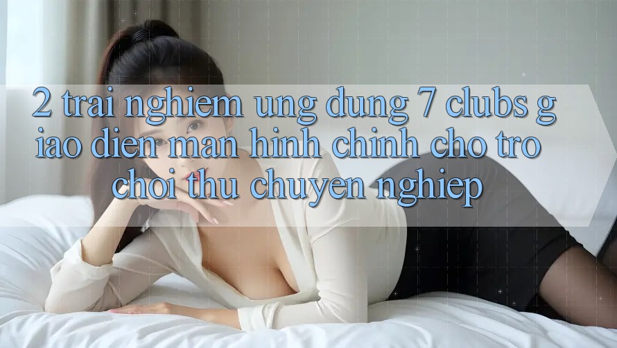 2. Trải nghiệm Ứng Dụng 7 clubs: Giao Diện Màn hình chính Cho Trò chơi Thủ Chuyên Nghiệp