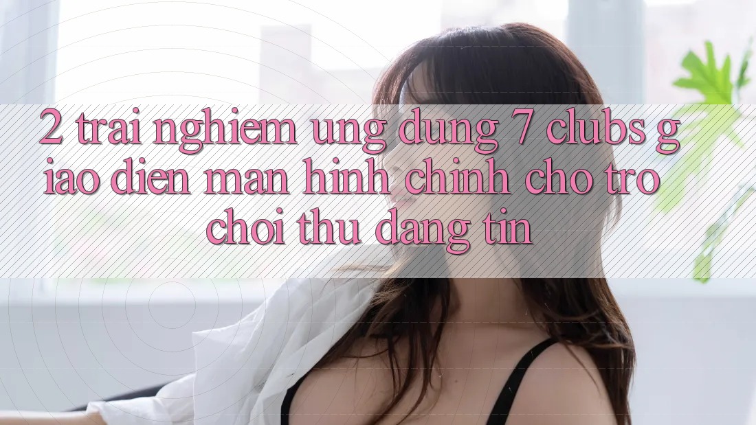 2. Trải Nghiệm Ứng Dụng 7 clubs: Giao diện Màn hình chính Cho Trò chơi Thủ Đáng tin