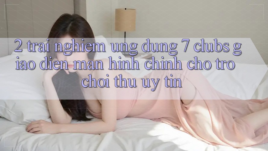 2. Trải Nghiệm Ứng Dụng 7 clubs: Giao Diện Màn hình chính Cho Trò chơi Thủ Uy tín