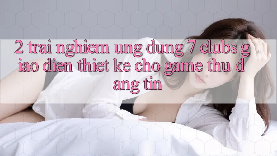 2. Trải Nghiệm Ứng Dụng 7 clubs: Giao Diện Thiết Kế Cho Game Thủ Đáng tin 2. Trải Nghiệm Ứng Dụng 7 clubs: Giao Diện Thiết Kế Cho Game Thủ Đáng tin