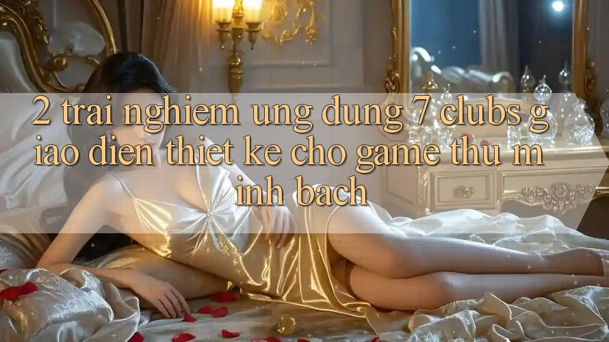 2. Trải nghiệm Ứng Dụng 7 clubs: Giao Diện Thiết Kế Cho Game Thủ Minh bạch