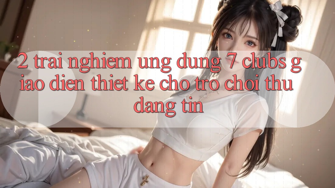 2. Trải Nghiệm Ứng Dụng 7 clubs: Giao Diện Thiết Kế Cho Trò chơi Thủ Đáng tin