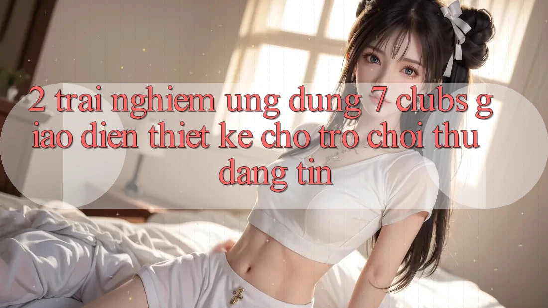 2. Trải Nghiệm Ứng Dụng 7 clubs: Giao Diện Thiết Kế Cho Trò chơi Thủ Đáng tin