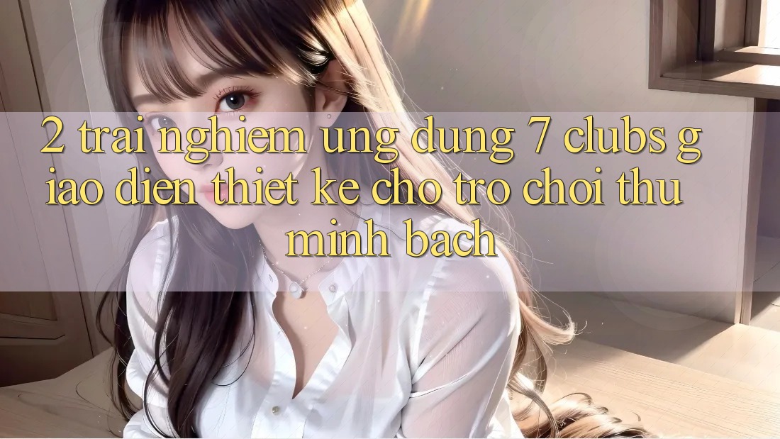 2. Trải nghiệm Ứng Dụng 7 clubs: Giao Diện Thiết Kế Cho Trò chơi Thủ Minh bạch 2. Trải nghiệm Ứng Dụng 7 clubs: Giao Diện Thiết Kế Cho Trò chơi Thủ Minh bạch
