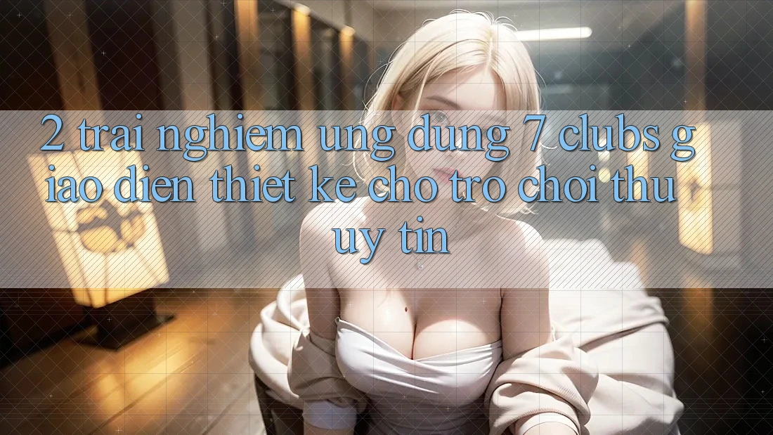 2. Trải nghiệm Ứng Dụng 7 clubs: Giao Diện Thiết Kế Cho Trò chơi Thủ Uy tín 2. Trải nghiệm Ứng Dụng 7 clubs: Giao Diện Thiết Kế Cho Trò chơi Thủ Uy tín