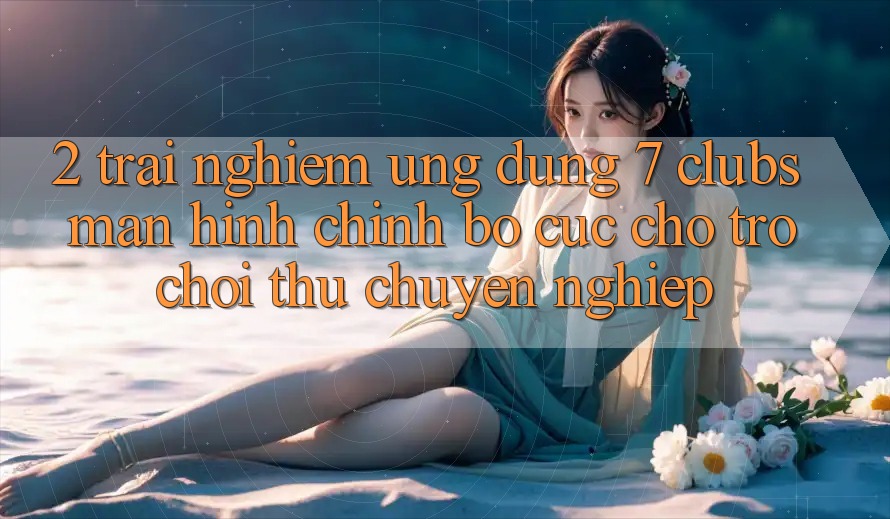 2. Trải nghiệm Ứng Dụng 7 clubs: Màn hình chính Bố cục Cho Trò chơi Thủ Chuyên Nghiệp 2. Trải nghiệm Ứng Dụng 7 clubs: Màn hình chính Bố cục Cho Trò chơi Thủ Chuyên Nghiệp