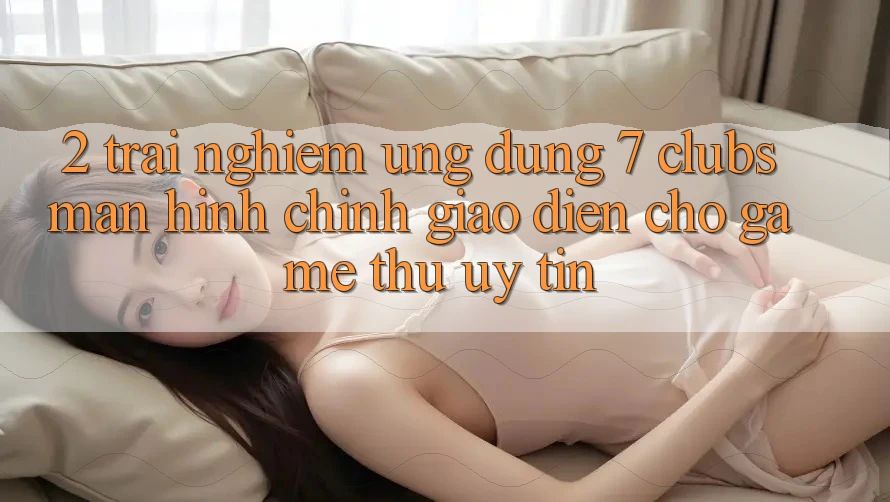 2. Trải Nghiệm Ứng dụng 7 clubs: Màn hình chính Giao diện Cho Game Thủ Uy tín