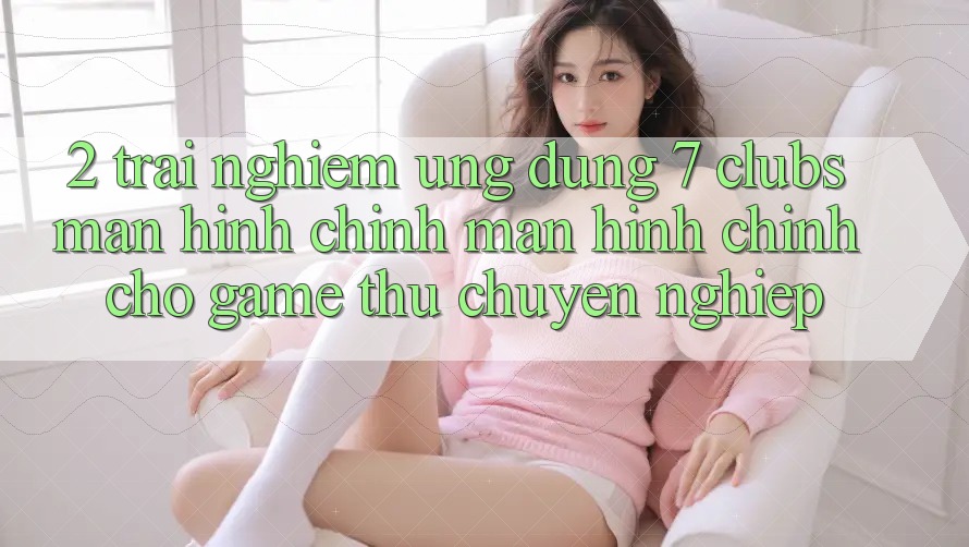 2. Trải Nghiệm Ứng Dụng 7 clubs: Màn hình chính Màn hình chính Cho Game Thủ Chuyên Nghiệp