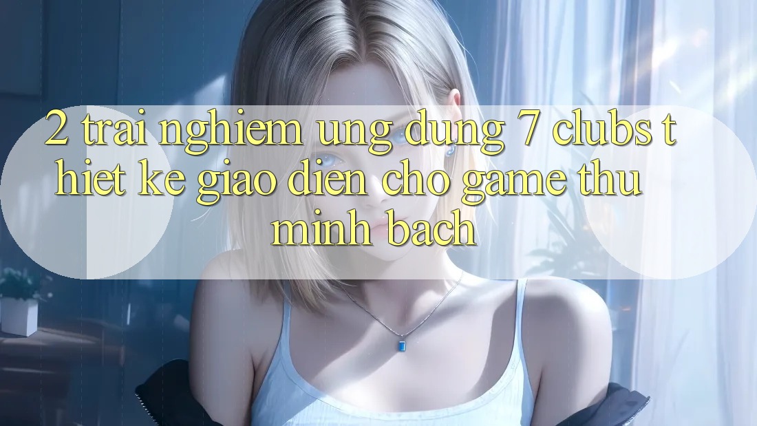 2. Trải nghiệm Ứng Dụng 7 clubs: Thiết kế Giao diện Cho Game Thủ Minh bạch