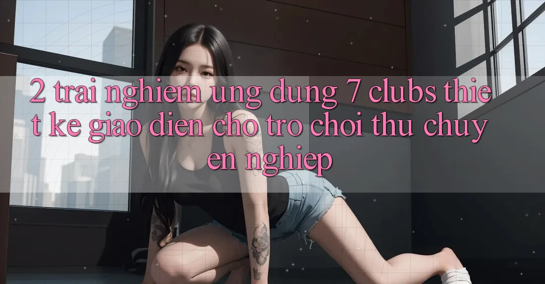 2. Trải Nghiệm Ứng Dụng 7 clubs: Thiết kế Giao diện Cho Trò chơi Thủ Chuyên Nghiệp
