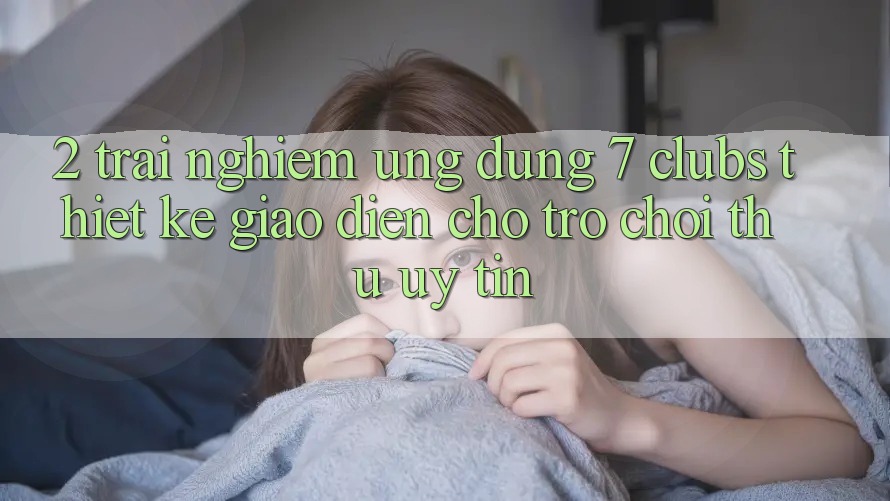 2. Trải nghiệm Ứng Dụng 7 clubs: Thiết kế Giao diện Cho Trò chơi Thủ Uy tín