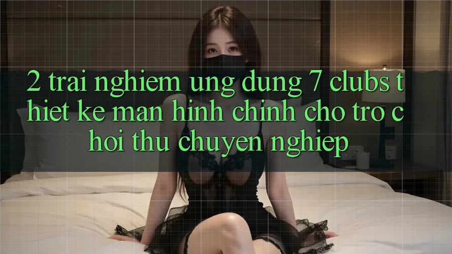 2. Trải Nghiệm Ứng Dụng 7 clubs: Thiết kế Màn hình chính Cho Trò chơi Thủ Chuyên Nghiệp