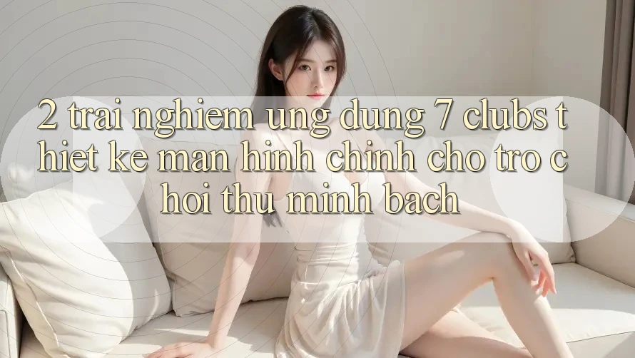 2. Trải Nghiệm Ứng Dụng 7 clubs: Thiết kế Màn hình chính Cho Trò chơi Thủ Minh bạch