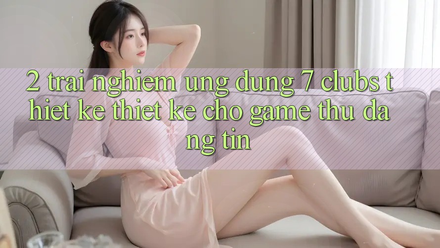 2. Trải Nghiệm Ứng Dụng 7 clubs: Thiết kế Thiết Kế Cho Game Thủ Đáng tin