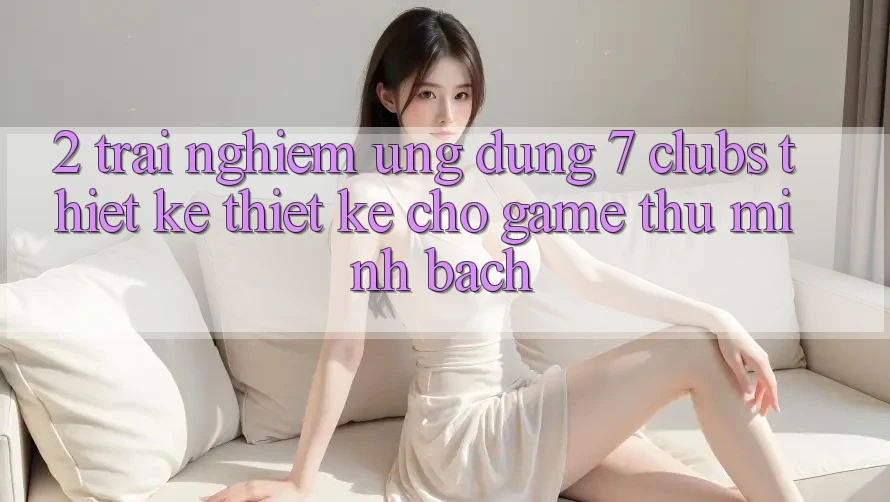 2. Trải Nghiệm Ứng Dụng 7 clubs: Thiết kế Thiết Kế Cho Game Thủ Minh bạch