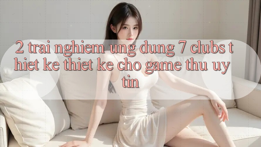 2. Trải Nghiệm Ứng Dụng 7 clubs: Thiết kế Thiết Kế Cho Game Thủ Uy tín