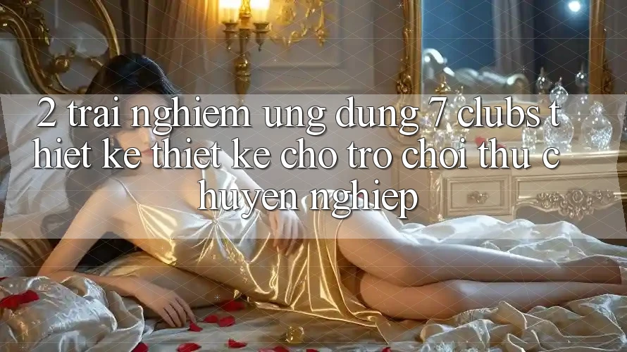 2. Trải Nghiệm Ứng Dụng 7 clubs: Thiết kế Thiết Kế Cho Trò chơi Thủ Chuyên Nghiệp