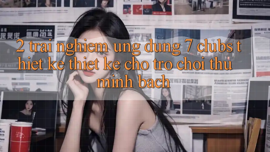 2. Trải Nghiệm Ứng dụng 7 clubs: Thiết kế Thiết Kế Cho Trò chơi Thủ Minh bạch