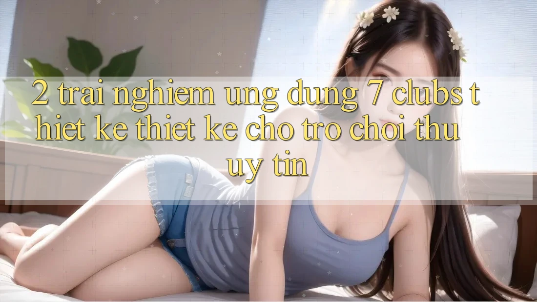 2. Trải nghiệm Ứng Dụng 7 clubs: Thiết kế Thiết Kế Cho Trò chơi Thủ Uy tín