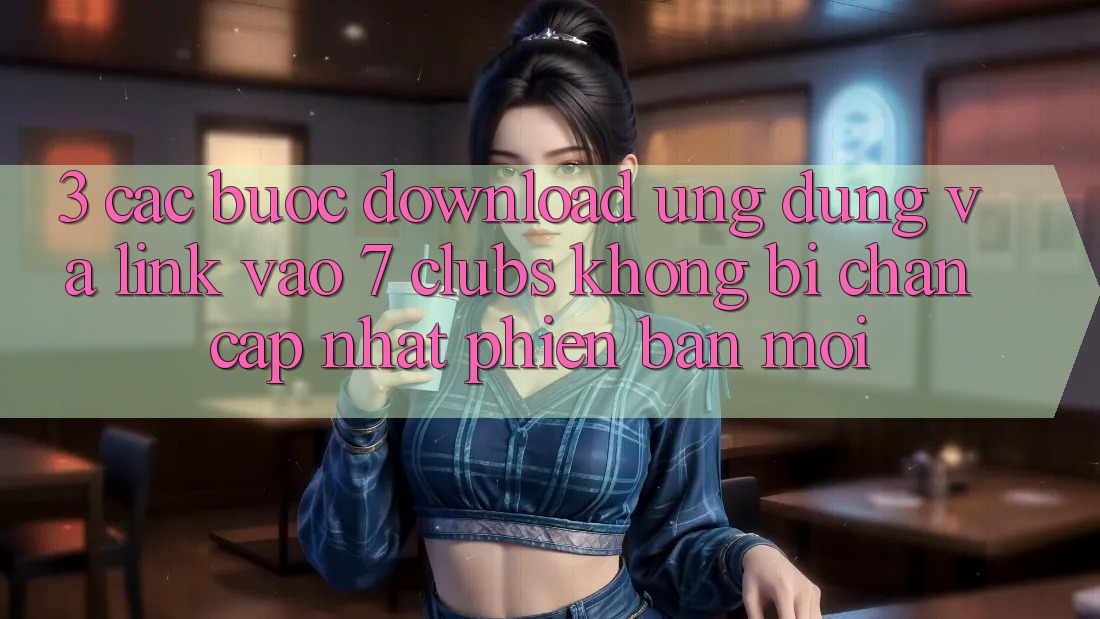 3. Các bước Download Ứng dụng Và Link Vào 7 clubs Không Bị Chặn - Cập Nhật Phiên bản mới