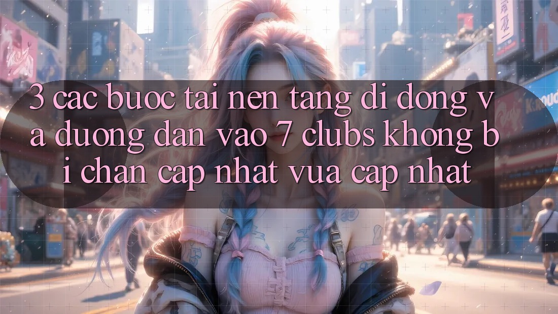 3. Các bước Tải Nền tảng di động Và Đường dẫn Vào 7 clubs Không Bị Chặn - Cập Nhật Vừa cập nhật