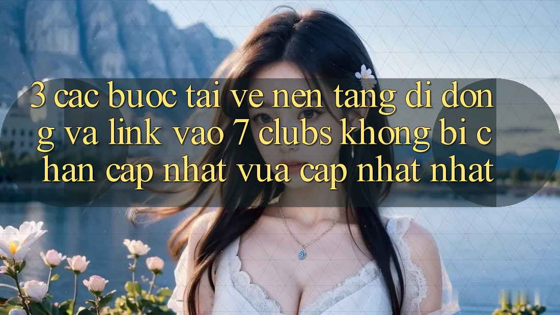 3. Các bước Tải về Nền tảng di động Và Link Vào 7 clubs Không Bị Chặn - Cập Nhật Vừa cập nhật Nhất