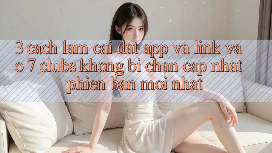 3. Cách làm Cài đặt App Và Link Vào 7 clubs Không Bị Chặn - Cập Nhật Phiên bản mới nhất