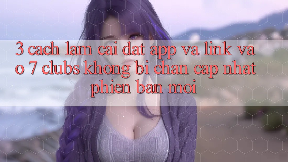3. Cách làm Cài đặt App Và Link Vào 7 clubs Không Bị Chặn - Cập Nhật Phiên bản mới