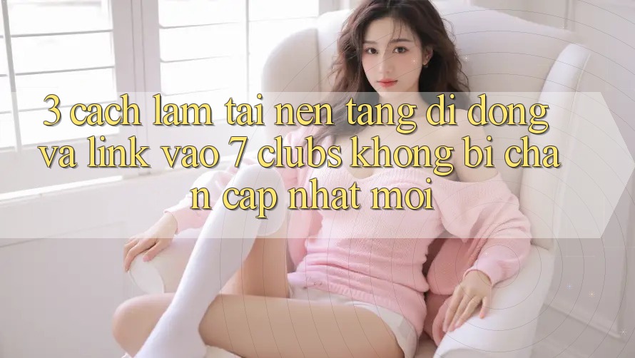 3. Cách làm Tải Nền tảng di động Và Link Vào 7 clubs Không Bị Chặn - Cập Nhật Mới