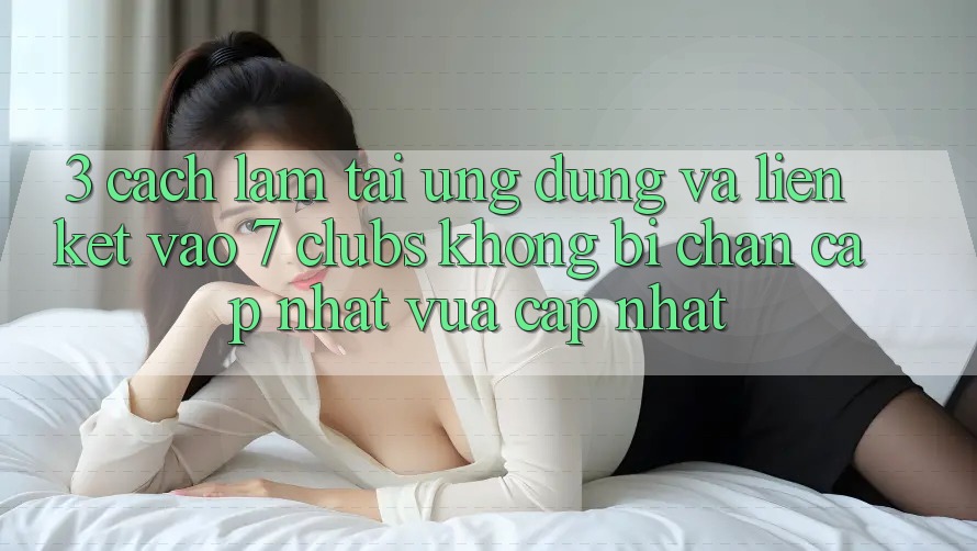 3. Cách làm Tải Ứng dụng Và Liên kết Vào 7 clubs Không Bị Chặn - Cập Nhật Vừa cập nhật