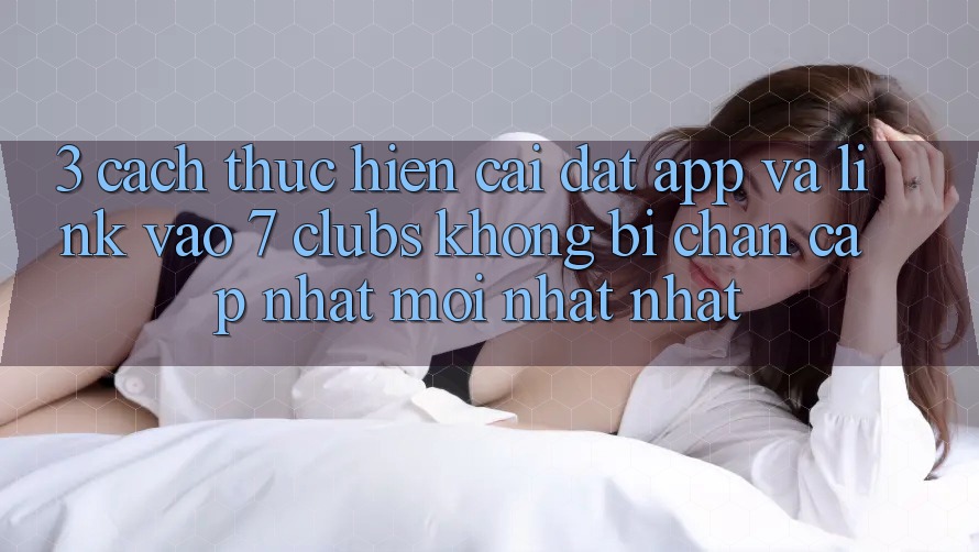 3. Cách thực hiện Cài đặt App Và Link Vào 7 clubs Không Bị Chặn - Cập Nhật Mới nhất Nhất
