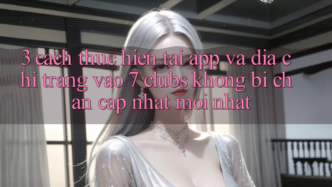 3. Cách thực hiện Tải App Và Địa chỉ trang Vào 7 clubs Không Bị Chặn - Cập Nhật Mới Nhất