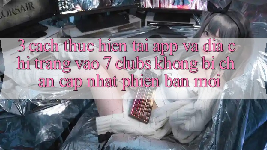 3. Cách thực hiện Tải App Và Địa chỉ trang Vào 7 clubs Không Bị Chặn - Cập Nhật Phiên bản mới
