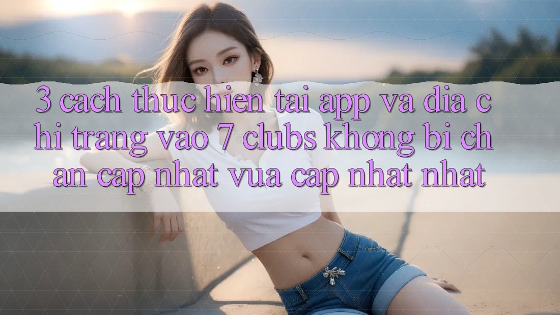 3. Cách thực hiện Tải App Và Địa chỉ trang Vào 7 clubs Không Bị Chặn - Cập Nhật Vừa cập nhật Nhất