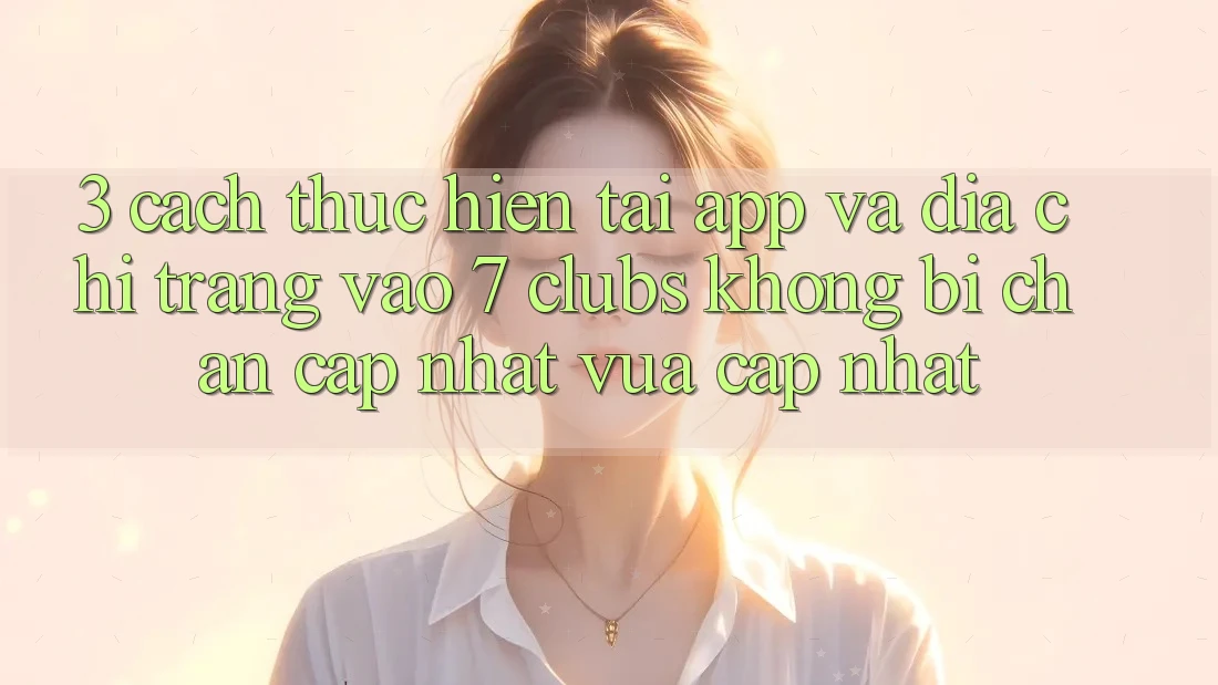 3. Cách thực hiện Tải App Và Địa chỉ trang Vào 7 clubs Không Bị Chặn - Cập Nhật Vừa cập nhật