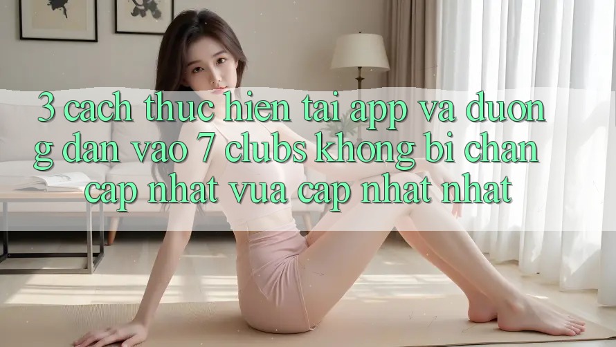 3. Cách thực hiện Tải App Và Đường dẫn Vào 7 clubs Không Bị Chặn - Cập Nhật Vừa cập nhật Nhất