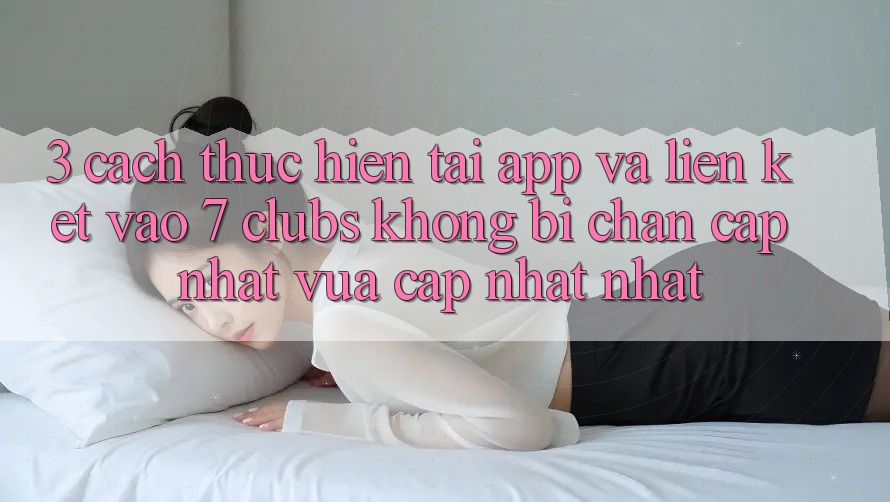 3. Cách thực hiện Tải App Và Liên kết Vào 7 clubs Không Bị Chặn - Cập Nhật Vừa cập nhật Nhất
