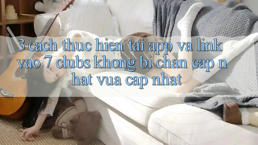 3. Cách thực hiện Tải App Và Link Vào 7 clubs Không Bị Chặn - Cập Nhật Vừa cập nhật