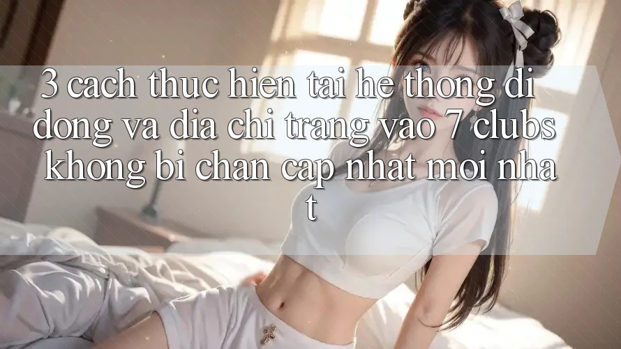 3. Cách thực hiện Tải Hệ thống di động Và Địa chỉ trang Vào 7 clubs Không Bị Chặn - Cập Nhật Mới Nhất