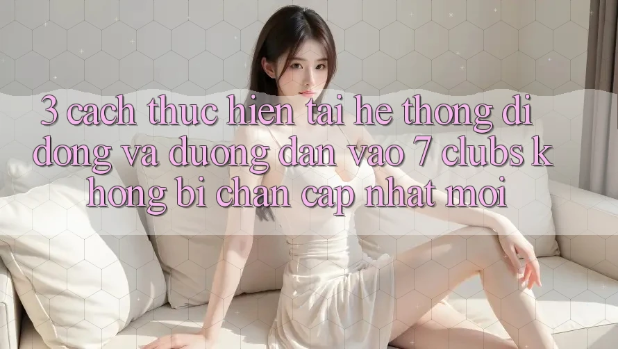 3. Cách thực hiện Tải Hệ thống di động Và Đường dẫn Vào 7 clubs Không Bị Chặn - Cập Nhật Mới