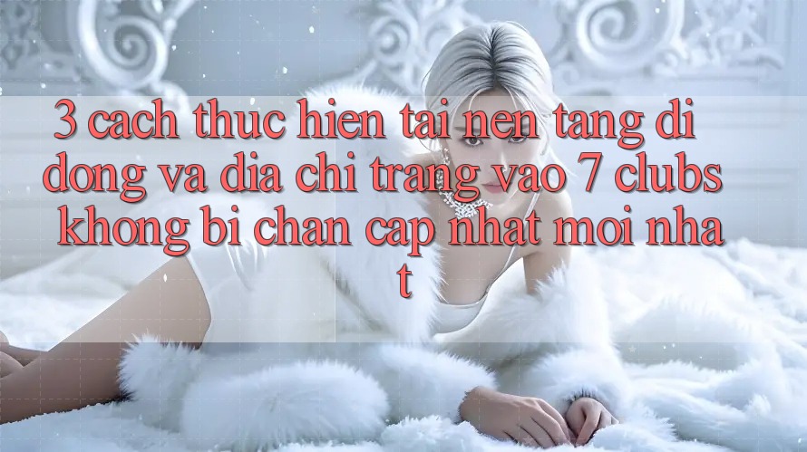 3. Cách thực hiện Tải Nền tảng di động Và Địa chỉ trang Vào 7 clubs Không Bị Chặn - Cập Nhật Mới Nhất